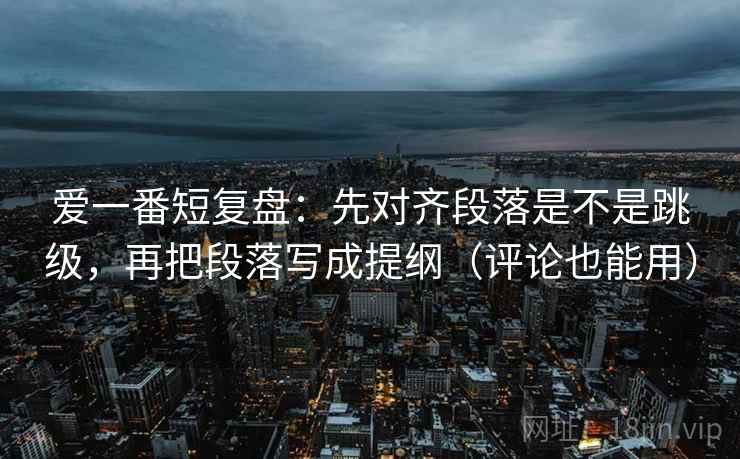 爱一番短复盘：先对齐段落是不是跳级，再把段落写成提纲（评论也能用）