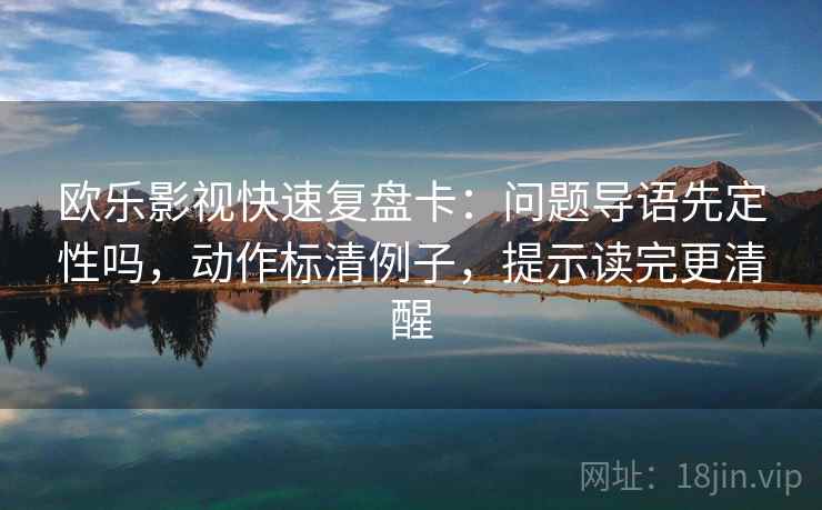 欧乐影视快速复盘卡：问题导语先定性吗，动作标清例子，提示读完更清醒