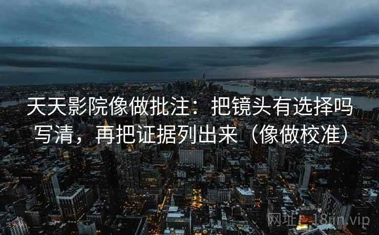 天天影院像做批注：把镜头有选择吗写清，再把证据列出来（像做校准）