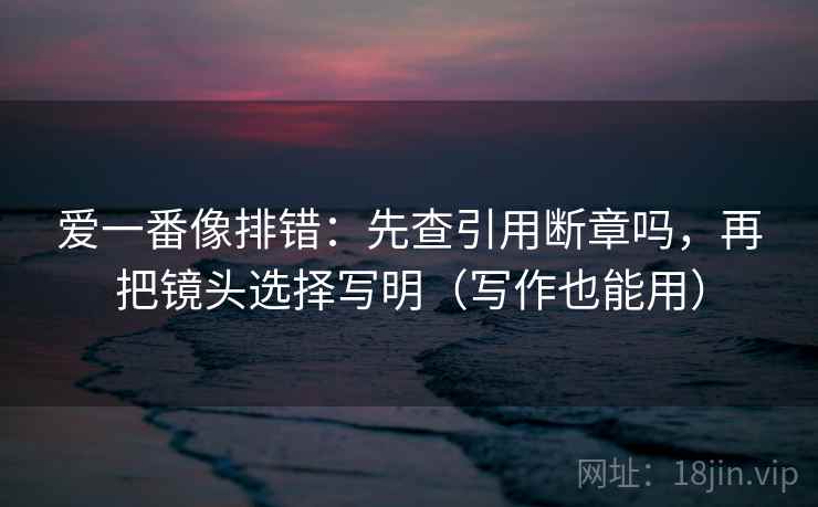 爱一番像排错：先查引用断章吗，再把镜头选择写明（写作也能用）  第2张