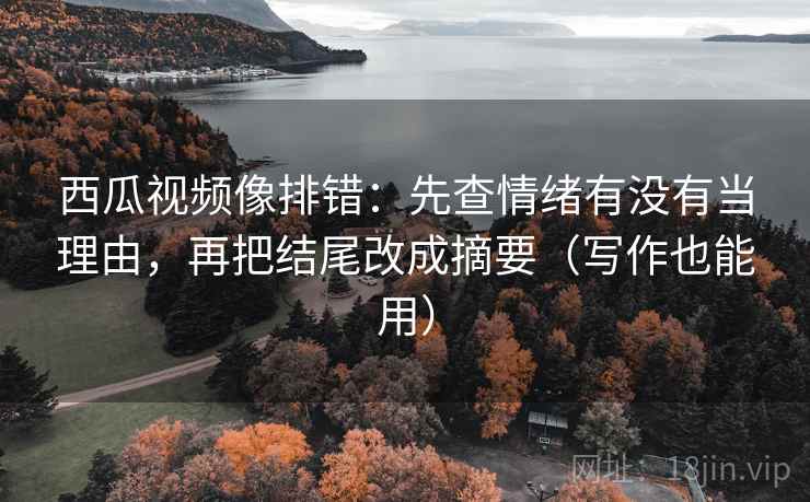 西瓜视频像排错：先查情绪有没有当理由，再把结尾改成摘要（写作也能用）