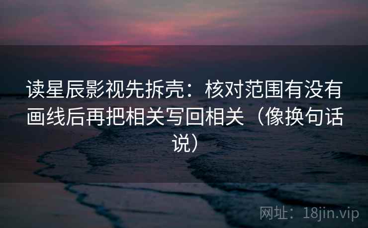 读星辰影视先拆壳：核对范围有没有画线后再把相关写回相关（像换句话说）  第2张