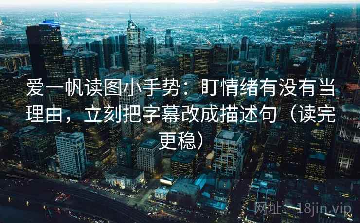 爱一帆读图小手势：盯情绪有没有当理由，立刻把字幕改成描述句（读完更稳）
