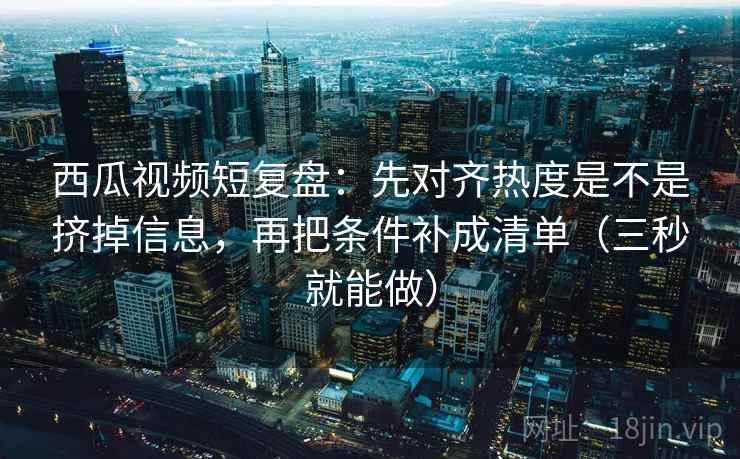 西瓜视频短复盘：先对齐热度是不是挤掉信息，再把条件补成清单（三秒就能做）