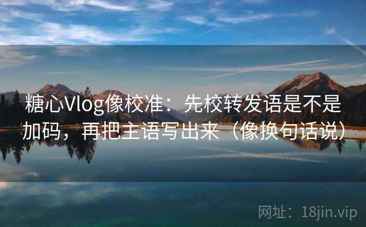 糖心Vlog像校准：先校转发语是不是加码，再把主语写出来（像换句话说）  第2张