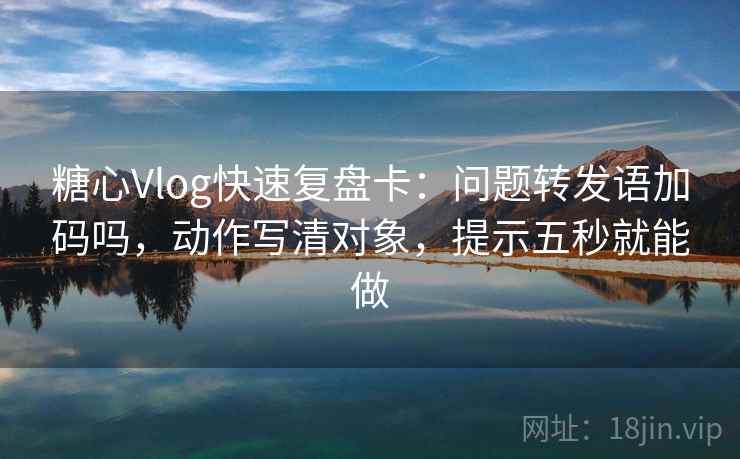 糖心Vlog快速复盘卡：问题转发语加码吗，动作写清对象，提示五秒就能做