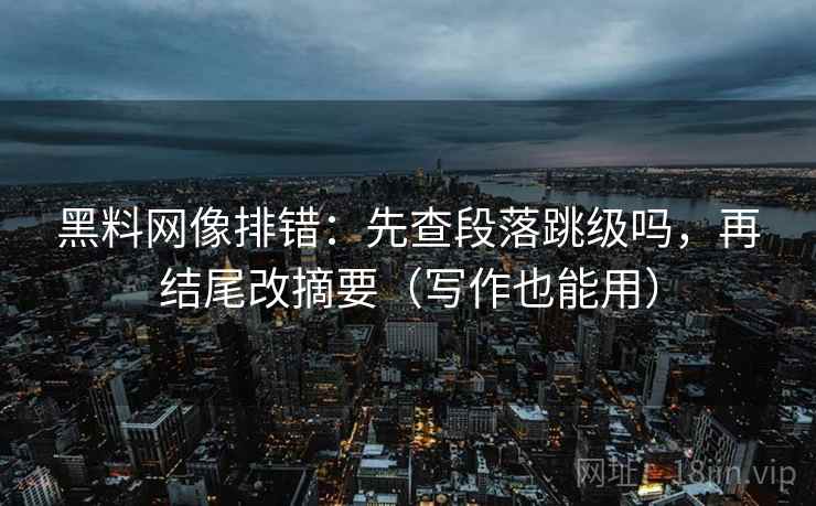 黑料网像排错：先查段落跳级吗，再结尾改摘要（写作也能用）