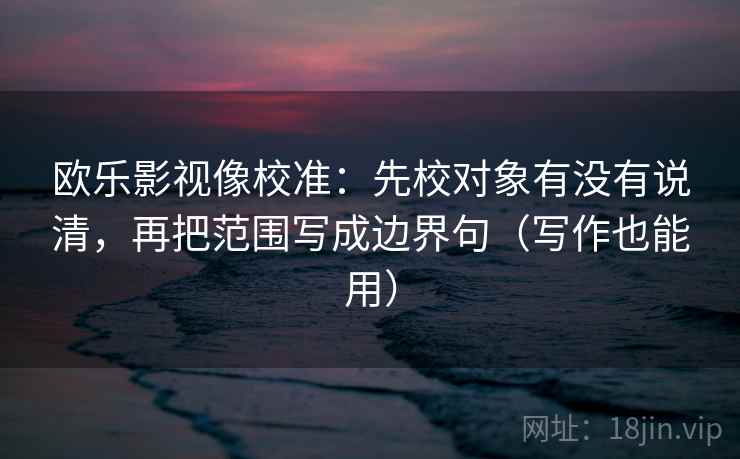 欧乐影视像校准:先校对象有没有说清,再把范围写成边界句(写作也能用)