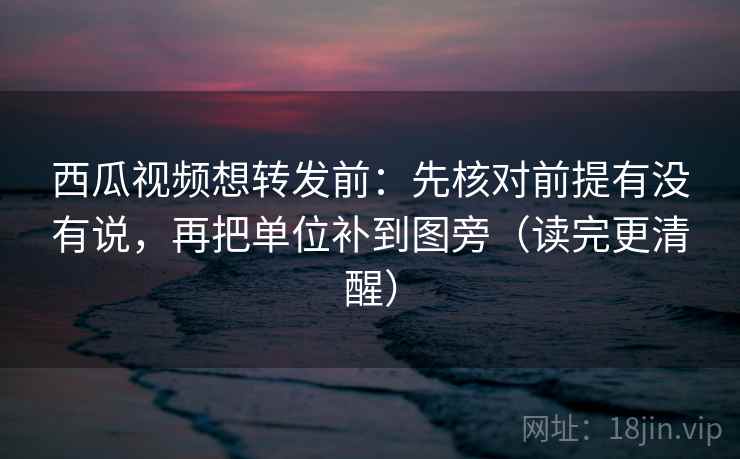 西瓜视频想转发前:先核对前提有没有说,再把单位补到图旁(读完更清醒)
