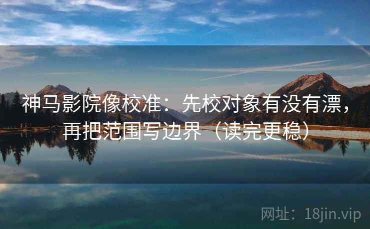 神马影院像校准：先校对象有没有漂，再把范围写边界（读完更稳）