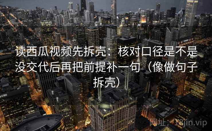 读西瓜视频先拆壳:核对口径是不是没交代后再把前提补一句(像做句子拆壳) 第2张 读西瓜视频先拆壳:核对口径是不是没交代后再把前提补一句(像做句子拆壳) 第2张