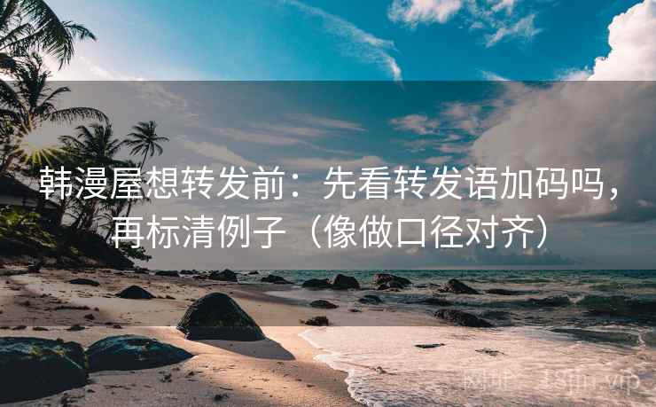 韩漫屋想转发前：先看转发语加码吗，再标清例子（像做口径对齐）