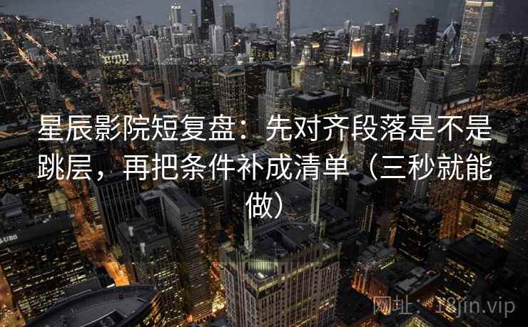 星辰影院短复盘：先对齐段落是不是跳层，再把条件补成清单（三秒就能做）  第2张