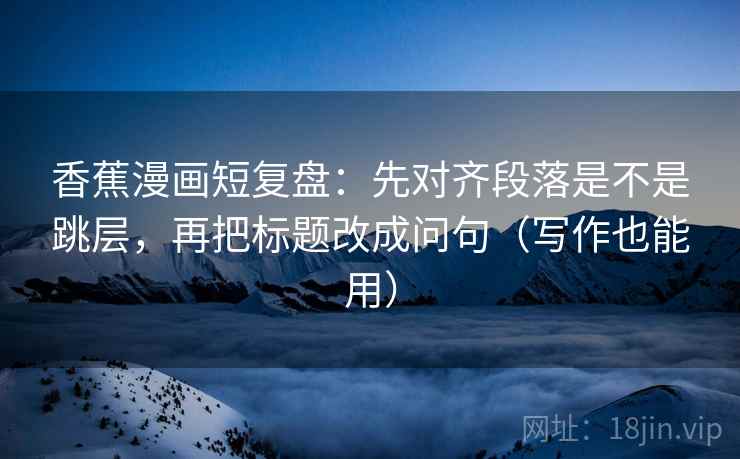 香蕉漫画短复盘：先对齐段落是不是跳层，再把标题改成问句（写作也能用）