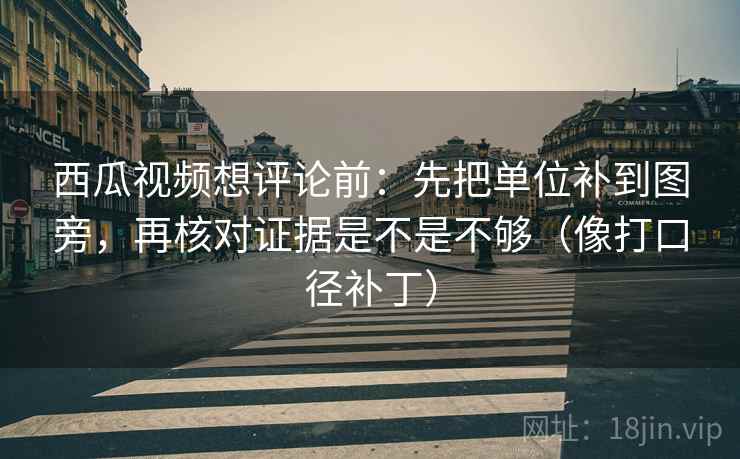 西瓜视频想评论前：先把单位补到图旁，再核对证据是不是不够（像打口径补丁）