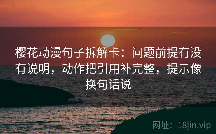 樱花动漫句子拆解卡：问题前提有没有说明，动作把引用补完整，提示像换句话说  第2张