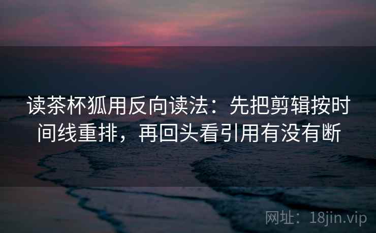 读茶杯狐用反向读法：先把剪辑按时间线重排，再回头看引用有没有断  第1张