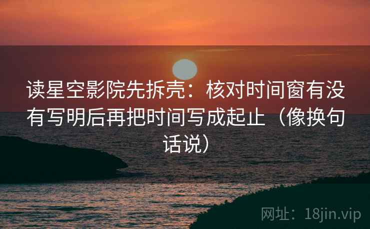 读星空影院先拆壳：核对时间窗有没有写明后再把时间写成起止（像换句话说）