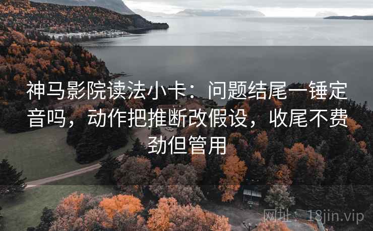 神马影院读法小卡:问题结尾一锤定音吗,动作把推断改假设,收尾不费劲但管用