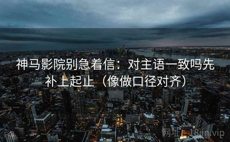 神马影院别急着信:对主语一致吗先补上起止(像做口径对齐) 第2张 神马影院别急着信:对主语一致吗先补上起止(像做口径对齐) 第2张