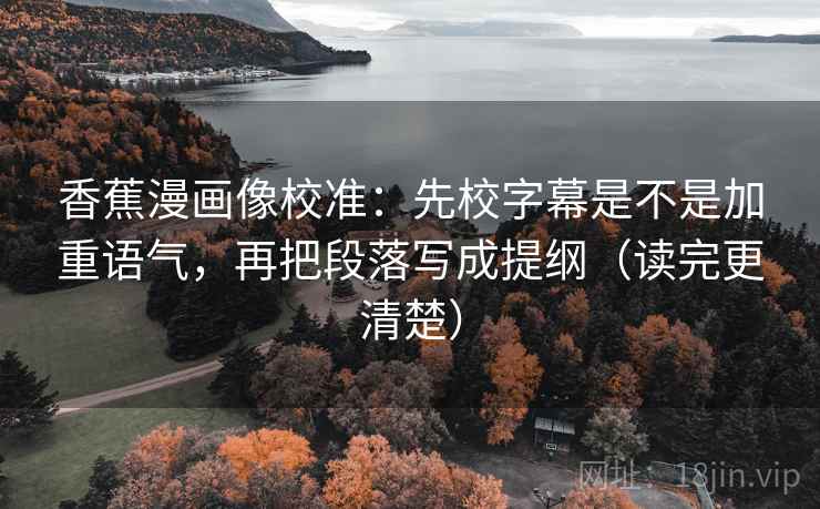 香蕉漫画像校准:先校字幕是不是加重语气,再把段落写成提纲(读完更清楚)