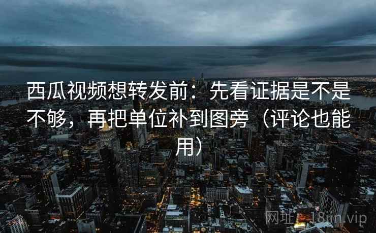 西瓜视频想转发前:先看证据是不是不够,再把单位补到图旁(评论也能用)