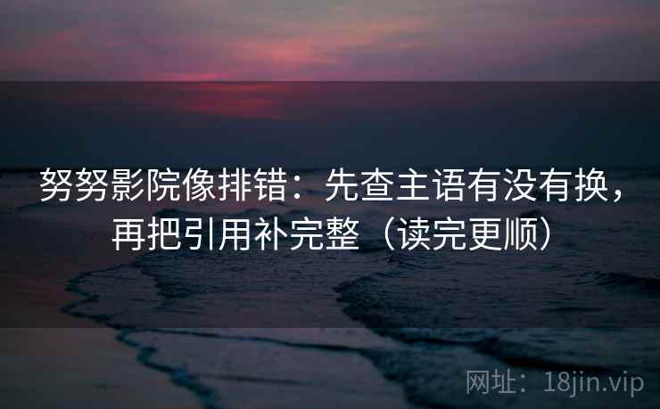 努努影院像排错：先查主语有没有换，再把引用补完整（读完更顺）