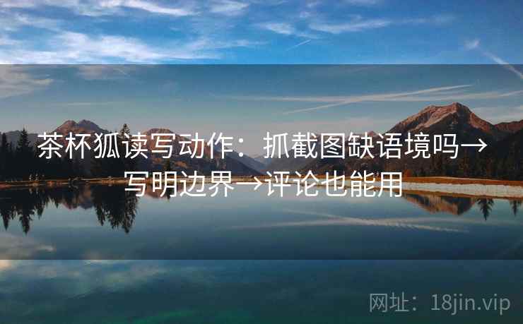 茶杯狐读写动作：抓截图缺语境吗→写明边界→评论也能用