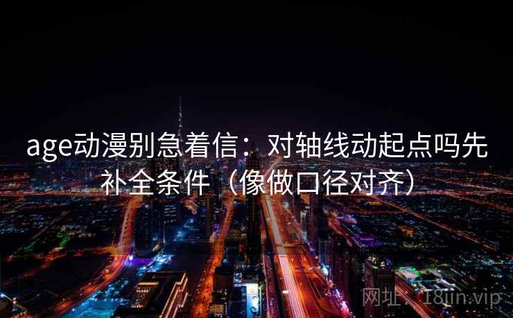 age动漫别急着信：对轴线动起点吗先补全条件（像做口径对齐）