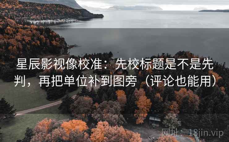 星辰影视像校准：先校标题是不是先判，再把单位补到图旁（评论也能用）  第2张